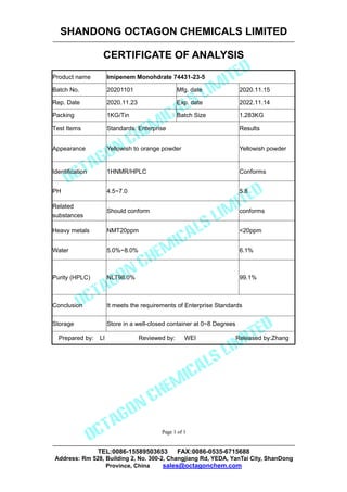 SHANDONG OCTAGON CHEMICALS LIMITED
CERTIFICATE OF ANALYSIS
TEL:0086-15589503653 FAX:0086-0535-6715688
Address: Rm 528, Building 2, No. 300-2, Changjiang Rd, YEDA, YanTai City, ShanDong
Province, China sales@octagonchem.com
Page 1 of 1
Page 1 of 1
Product name Imipenem Monohdrate 74431-23-5
Batch No. 20201101 Mfg. date 2020.11.15
Rep. Date 2020.11.23 Exp. date 2022.11.14
Packing 1KG/Tin Batch Size 1.283KG
Test Items Standards: Enterprise Results
Appearance Yellowish to orange powder Yellowish powder
Identification 1HNMR/HPLC Conforms
PH 4.5~7.0 5.8
Related
substances
Should conform conforms
Heavy metals NMT20ppm <20ppm
Water 5.0%~8.0% 6.1%
Purity (HPLC) NLT98.0% 99.1%
Conclusion It meets the requirements of Enterprise Standards
Storage Store in a well-closed container at 0~8 Degrees
Prepared by: LI Reviewed by: WEI Released by:Zhang
 
