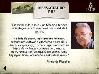 MENSAGEM DO
                           IMIP



 “Em minha vida, a medicina tem sido sempre
 inquietação na luta contra as desigualdades
                   sociais.

     Ao lado do saber, infelizmente limitado,
  procuramos cultivar a esperança e com ela, o
sonho, a esperança, a grande impulsionadora na
    busca de melhores caminhos para a nossa
   estrutura social tão injusta e o sonho, numa
linguagem lírica, arquitetura dos nossos ideais.”

                              Fernando Figueira
 