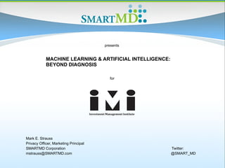 MACHINE LEARNING & ARTIFICIAL INTELLIGENCE:
BEYOND DIAGNOSIS
for
presents
Mark E. Strauss
Privacy Officer, Marketing Principal
SMARTMD Corporation Twitter:
mstrauss@SMARTMD.com @SMART_MD
 