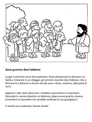 Gesù guarisce dieci lebbrosi
Lungo il cammino verso Gerusalemme, Gesù attraversava la Samaria e la
Galilea. Entrando in un villaggio, gli vennero incontro dieci lebbrosi, che si
fermarono a distanza e dissero ad alta voce: «Gesù, maestro, abbi pietà di
noi!».
Appena li vide, Gesù disse loro: «Andate a presentarvi ai sacerdoti».
(Secondo le usanze ebraiche un lebbroso, dopo essere guarito, doveva
presentarsi al sacerdote che avrebbe verificato la sua guarigione.)
E mentre essi andavano, furono sanati!
 