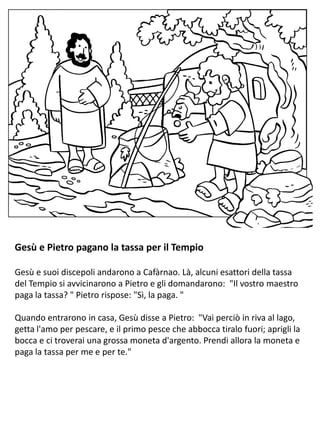 Gesù e Pietro pagano la tassa per il Tempio
Gesù e suoi discepoli andarono a Cafàrnao. Là, alcuni esattori della tassa
del Tempio si avvicinarono a Pietro e gli domandarono: "Il vostro maestro
paga la tassa? " Pietro rispose: "Sì, la paga. "
Quando entrarono in casa, Gesù disse a Pietro: "Vai perciò in riva al lago,
getta l'amo per pescare, e il primo pesce che abbocca tiralo fuori; aprigli la
bocca e ci troverai una grossa moneta d'argento. Prendi allora la moneta e
paga la tassa per me e per te."
 