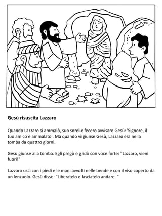 Gesù risuscita Lazzaro
Quando Lazzaro si ammalò, suo sorelle fecero avvisare Gesù: 'Signore, il
tuo amico è ammalato'. Ma quando vi giunse Gesù, Lazzaro era nella
tomba da quattro giorni.
Gesù giunse alla tomba. Egli pregò e gridò con voce forte: "Lazzaro, vieni
fuori!"
Lazzaro uscì con i piedi e le mani avvolti nelle bende e con il viso coperto da
un lenzuolo. Gesù disse: "Liberatelo e lasciatelo andare. "
 