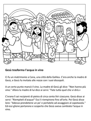 Gesù trasforma l'acqua in vino
Ci fu un matrimonio a Cana, una città della Galilea. C'era anche la madre di
Gesù, e Gesù fu invitato alle nozze con i suoi discepoli.
A un certo punto mancò il vino. La madre di Gesù gli dice: "Non hanno più
vino." Allora la madre di lui dice ai servi: "Fate tutto quel che vi dirà.«
C'erano lì sei recipienti di pietra di circa cento litri ciascuno. Gesù disse ai
servi: "Riempiteli d'acqua!" Essi li riempirono fino all'orlo. Poi Gesù disse
loro: "Adesso prendetene un po' e portatelo ad assaggiare al capotavola."
Ed essi gliene portarono e scoperto che Gesù aveva cambiato l’acqua in
vino.
 