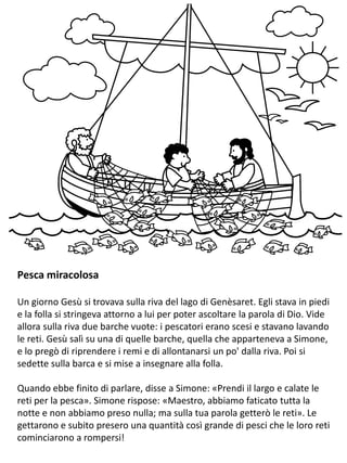 Pesca miracolosa
Un giorno Gesù si trovava sulla riva del lago di Genèsaret. Egli stava in piedi
e la folla si stringeva attorno a lui per poter ascoltare la parola di Dio. Vide
allora sulla riva due barche vuote: i pescatori erano scesi e stavano lavando
le reti. Gesù salì su una di quelle barche, quella che apparteneva a Simone,
e lo pregò di riprendere i remi e di allontanarsi un po' dalla riva. Poi si
sedette sulla barca e si mise a insegnare alla folla.
Quando ebbe finito di parlare, disse a Simone: «Prendi il largo e calate le
reti per la pesca». Simone rispose: «Maestro, abbiamo faticato tutta la
notte e non abbiamo preso nulla; ma sulla tua parola getterò le reti». Le
gettarono e subito presero una quantità così grande di pesci che le loro reti
cominciarono a rompersi!
 