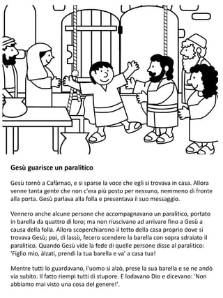 Gesù guarisce un paralitico
Gesù tornò a Cafàrnao, e si sparse la voce che egli si trovava in casa. Allora
venne tanta gente che non c'era più posto per nessuno, nemmeno di fronte
alla porta. Gesù parlava alla folla e presentava il suo messaggio.
Vennero anche alcune persone che accompagnavano un paralitico, portato
in barella da quattro di loro; ma non riuscivano ad arrivare fino a Gesù a
causa della folla. Allora scoperchiarono il tetto della casa proprio dove si
trovava Gesù; poi, di lassù, fecero scendere la barella con sopra sdraiato il
paralitico. Quando Gesù vide la fede di quelle persone disse al paralitico:
'Figlio mio, àlzati, prendi la tua barella e va' a casa tua!
Mentre tutti lo guardavano, l'uomo si alzò, prese la sua barella e se ne andò
via subito. Il fatto riempì tutti di stupore. E lodavano Dio e dicevano: 'Non
abbiamo mai visto una cosa del genere!'.
 