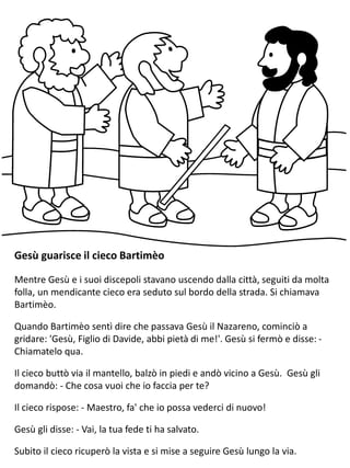Gesù guarisce il cieco Bartimèo
Mentre Gesù e i suoi discepoli stavano uscendo dalla città, seguiti da molta
folla, un mendicante cieco era seduto sul bordo della strada. Si chiamava
Bartimèo.
Quando Bartimèo sentì dire che passava Gesù il Nazareno, cominciò a
gridare: 'Gesù, Figlio di Davide, abbi pietà di me!'. Gesù si fermò e disse: -
Chiamatelo qua.
Il cieco buttò via il mantello, balzò in piedi e andò vicino a Gesù. Gesù gli
domandò: - Che cosa vuoi che io faccia per te?
Il cieco rispose: - Maestro, fa' che io possa vederci di nuovo!
Gesù gli disse: - Vai, la tua fede ti ha salvato.
Subito il cieco ricuperò la vista e si mise a seguire Gesù lungo la via.
 