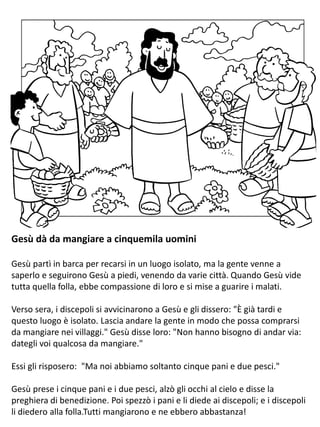 Gesù dà da mangiare a cinquemila uomini
Gesù partì in barca per recarsi in un luogo isolato, ma la gente venne a
saperlo e seguirono Gesù a piedi, venendo da varie città. Quando Gesù vide
tutta quella folla, ebbe compassione di loro e si mise a guarire i malati.
Verso sera, i discepoli si avvicinarono a Gesù e gli dissero: "È già tardi e
questo luogo è isolato. Lascia andare la gente in modo che possa comprarsi
da mangiare nei villaggi." Gesù disse loro: "Non hanno bisogno di andar via:
dategli voi qualcosa da mangiare."
Essi gli risposero: "Ma noi abbiamo soltanto cinque pani e due pesci."
Gesù prese i cinque pani e i due pesci, alzò gli occhi al cielo e disse la
preghiera di benedizione. Poi spezzò i pani e li diede ai discepoli; e i discepoli
li diedero alla folla.Tutti mangiarono e ne ebbero abbastanza!
 