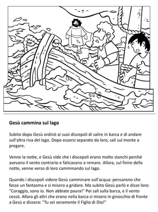 Gesù cammina sul lago
Subito dopo Gesù ordinò ai suoi discepoli di salire in barca e di andare
sull'altra riva del lago. Dopo essersi separato da loro, salì sul monte a
pregare.
Venne la notte, e Gesù vide che i discepoli erano molto stanchi perché
avevano il vento contrario e faticavano a remare. Allora, sul finire della
notte, venne verso di loro camminando sul lago.
Quando i discepoli videro Gesù camminare sull'acqua: pensarono che
fosse un fantasma e si misero a gridare. Ma subito Gesù parlò e disse loro:
"Coraggio, sono io. Non abbiate paura!" Poi salì sulla barca, e il vento
cessò. Allora gli altri che erano nella barca si misero in ginocchio di fronte
a Gesù e dissero: "Tu sei veramente il Figlio di Dio!"
 