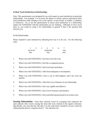 b) Basic Need Satisfaction in Relationships

Note: This questionnaire was designed for use with respect to need satisfaction in particular
relationships. For example, it is to assess the degree to which a person experiences basic
need satisfaction while relating to his or her spouse, or best friend, or mother, or children,
or whomever. So, to use the questionnaire to assess need satisfaction in a relationship,
replace the XXXXXXX with the relationship you are studying. Although we have never
done so, you could try using it for relationships in general if that is the question that
interests you.


In My Relationships

Please respond to each statement by indicating how true it is for you. Use the following
scale.


                       1       2      3     4      5         6       7
                    not at all            somewhat                 very
                     true                   true                   true


1.     When I am with XXXXXXX, I feel free to be who I am.

2.     When I am with XXXXXXX, I feel like a competent person.

3.     When I am with XXXXXXX, I feel loved and cared about.

4.     When I am with XXXXXXX, I often feel inadequate or incompetent.

5.     When I am with XXXXXXX, I have a say in what happens, and I can voice my
       opinion.

6.     When I am with XXXXXXX, I often feel a lot of distance in our relationship.

7.     When I am with XXXXXXX, I feel very capable and effective.

8.     When I am with XXXXXXX, I feel a lot of closeness and intimacy.

9.     When I am with XXXXXXX, I feel controlled and pressured to be certain ways.


Scoring Information. Form three subscale scores by averaging item responses for
each subscale after reverse scoring the items that were worded in the negative direction.
Specifically, any item that has (R) after it in the code below should be reverse scored by
subtracting the person’s response from 8. The subscales are:
 