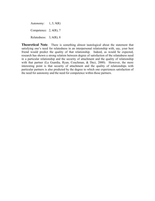 Autonomy:      1, 5, 9(R)

       Competence: 2, 4(R), 7

       Relatedness: 3, 6(R), 8

Theoretical Note. There is something almost tautological about the statement that
satisfying one’s need for relatedness in an interpersonal relationship with, say, your best
friend would predict the quality of that relationship. Indeed, as would be expected,
research has shown a strong relation between degree of satisfaction of the relatedness need
in a particular relationship and the security of attachment and the quality of relationship
with that partner (La Guardia, Ryan, Couchman, & Deci, 2000). However, the more
interesting point is that security of attachment and the quality of relationships with
particular partners is also predicted by the degree to which one experiences satisfaction of
the need for autonomy and the need for competence within those partners.
 