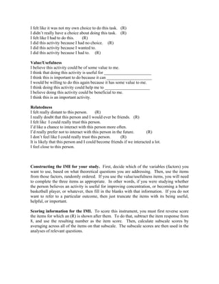 I felt like it was not my own choice to do this task. (R)
I didn’t really have a choice about doing this task. (R)
I felt like I had to do this.   (R)
I did this activity because I had no choice. (R)
I did this activity because I wanted to.
I did this activity because I had to. (R)

Value/Usefulness
I believe this activity could be of some value to me.
I think that doing this activity is useful for ______________________
I think this is important to do because it can _____________________
I would be willing to do this again because it has some value to me.
I think doing this activity could help me to _____________________
I believe doing this activity could be beneficial to me.
I think this is an important activity.

Relatedness
I felt really distant to this person.     (R)
I really doubt that this person and I would ever be friends. (R)
I felt like I could really trust this person.
I’d like a chance to interact with this person more often.
I’d really prefer not to interact with this person in the future.      (R)
I don’t feel like I could really trust this person.     (R)
It is likely that this person and I could become friends if we interacted a lot.
I feel close to this person.



Constructing the IMI for your study. First, decide which of the variables (factors) you
want to use, based on what theoretical questions you are addressing. Then, use the items
from those factors, randomly ordered. If you use the value/usefulness items, you will need
to complete the three items as appropriate. In other words, if you were studying whether
the person believes an activity is useful for improving concentration, or becoming a better
basketball player, or whatever, then fill in the blanks with that information. If you do not
want to refer to a particular outcome, then just truncate the items with its being useful,
helpful, or important.

Scoring information for the IMI. To score this instrument, you must first reverse score
the items for which an (R) is shown after them. To do that, subtract the item response from
8, and use the resulting number as the item score. Then, calculate subscale scores by
averaging across all of the items on that subscale. The subscale scores are then used in the
analyses of relevant questions.
 