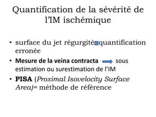 Quantification de la sévérité de 
l’IM ischémique 
• surface du jet régurgité quantification 
erronée 
• Mesure de la veina contracta sous 
estimation ou surestimation de l’IM 
• PISA (Proximal Isovelocity Surface 
Area)= méthode de référence 
 