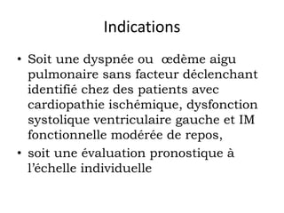 Indications 
• Soit une dyspnée ou oedème aigu 
pulmonaire sans facteur déclenchant 
identifié chez des patients avec 
cardiopathie ischémique, dysfonction 
systolique ventriculaire gauche et IM 
fonctionnelle modérée de repos, 
• soit une évaluation pronostique à 
l’échelle individuelle 
 