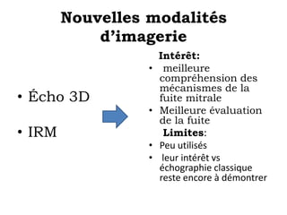 Nouvelles modalités 
d’imagerie 
• Écho 3D 
• IRM 
Intérêt: 
• meilleure 
compréhension des 
mécanismes de la 
fuite mitrale 
• Meilleure évaluation 
de la fuite 
Limites: 
• Peu utilisés 
• leur intérêt vs 
échographie classique 
reste encore à démontrer 
 