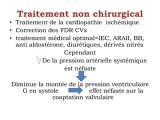 Traitement non chirurgical 
• Traitement de la cardiopathie ischémique 
• Correction des FDR CVx 
• traitement médical optimal=IEC, ARAII, BB, 
anti aldostérone, diurétiques, dérivés nitrés 
Cependant 
De la pression artérielle systémique 
est néfaste 
Diminue la montée de la pression ventriculaire 
G en systole effet néfaste sur la 
coaptation valvulaire 
 