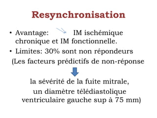 Resynchronisation 
• Avantage: IM ischémique 
chronique et IM fonctionnelle. 
• Limites: 30% sont non répondeurs 
(Les facteurs prédictifs de non-réponse 
la sévérité de la fuite mitrale, 
un diamètre télédiastolique 
ventriculaire gauche sup à 75 mm) 
 