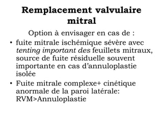 Remplacement valvulaire 
mitral 
Option à envisager en cas de : 
• fuite mitrale ischémique sévère avec 
tenting important des feuillets mitraux, 
source de fuite résiduelle souvent 
importante en cas d’annuloplastie 
isolée 
• Fuite mitrale complexe+ cinétique 
anormale de la paroi latérale: 
RVM>Annuloplastie 
 