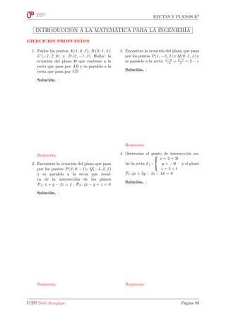 RECTAS Y PLANOS R3
INTRODUCCIÓN A LA MATEMÁTICA PARA LA INGENIERÍA
EJERCICIOS PROPUESTOS
1. Dados los puntos A (1, 0, 2); B (0, 1, 3);
C (−1, 2, 0) y D (2, −1, 3) Hallar la
ecuación del plano Θ que contiene a la
recta que pasa por AB y es paralelo a la
recta que pasa por CD
Solución. :
Respuesta:
2. Encontrar la ecuación del plano que pasa
por los puntos P(2, 0, −1); Q(−1, 2, 1)
y es paralelo a la recta que resul-
ta de la intersección de los planos
P1 : x + y − 2z = 4 ; P2 : 4x − y + z = 0
Solución. :
Respuesta:
3. Encontrar la ecuación del plano que pasa
por los puntos P(1, −3, 2) y Q(0, 1, 1) y
es paralelo a la recta: x−3
−5 = y−1
2 = 2 − z
Solución. :
Respuesta:
4. Determine el punto de intersección en-
tre la recta L1 :



x = 2 + 3t
y = −4t
z = 5 + t
y el plano
P1 :4x + 5y − 2z − 18 = 0
Solución. :
Respuesta:
UTP Sede Arequipa Página 89
 