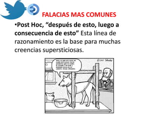 FALACIAS MAS COMUNES
•Post Hoc, “después de esto, luego a
consecuencia de esto” Esta línea de
razonamiento es la base para muchas
creencias supersticiosas.
 