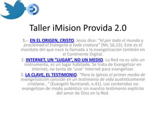 Taller iMision Provida 2.0
 1.- EN EL ORIGEN, CRISTO. Jesús dice: “Id por todo el mundo y
  proclamad el Evangelio a toda criatura” (Mc 16,15). Este es el
mandato del que nace la llamada a la evangelización también en
                       el Continente Digital.
2. INTERNET, UN “LUGAR”, NO UN MEDIO. La Red no es sólo un
  instrumento, es un lugar habitado. Se trata de Evangelizar en
       Internet, no tanto de ‘usar’ Internet para evangelizar.
3. LA CLAVE, EL TESTIMONIO. “Para la Iglesia el primer medio de
evangelización consiste en un testimonio de vida auténticamente
    cristiana…” (Evangelii Nuntiandi, n.41). Los contenidos no
 evangelizan de modo auténtico sin nuestro testimonio explícito
                    del amor de Dios en la Red.
 