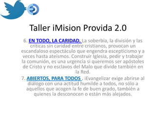 Taller iMision Provida 2.0
 6. EN TODO, LA CARIDAD. La soberbia, la división y las
     críticas sin caridad entre cristianos, provocan un
escandaloso espectáculo que engendra escepticismo y a
 veces hasta ateísmos. Construir Iglesia, pedir y trabajar
la comunión, es una urgencia si queremos ser apóstoles
 de Cristo y no esclavos del Malo que divide también en
                           la Red.
7. ABIERTOS, PARA TODOS . iEvangelizar exige abrirse al
    diálogo con una actitud humilde a todos, no sólo a
   aquellos que acogen la fe de buen grado, también a
       quienes la desconocen o están más alejados.
 