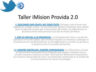 Taller iMision Provida 2.0
  8. BUSCAMOS DAR FRUTO, NO TENER ÉXITO. Perseguir solo el tener más
seguidores, amigos, visitas… es una forma de idolatría. Debemos estar alertas
  para no dejarnos atrapar por la fascinación del medio. Los iMisioneros no
        buscamos tener éxito personal sino dar los frutos del Reino.

 9. POR LO VIRTUAL A LO PRESENCIAL. La iEvangelización tiene su punto de
partida en el mundo digital, pero intenta traspasar sus fronteras y provocar el
encuentro en el mundo presencial. La iEvangelización se verifica, se purifica y
                  se potencia con el encuentro presencial.

 10. SIEMPRE DISCÍPULOS, SIEMPRE APRENDIENDO. Los iMisioneros vivimos
   en permanente búsqueda de los lenguajes que puedan interpelar hoy el
  corazón humano y anunciar a Cristo. Para esto los iMisioneros necesitamos
una vivencia responsable de la fe y una formación continuada en el ámbito de
                  la comunicación y las nuevas tecnologías.
                                       .
 