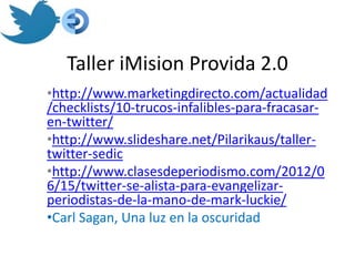 Taller iMision Provida 2.0
•http://www.marketingdirecto.com/actualidad
/checklists/10-trucos-infalibles-para-fracasar-
en-twitter/
•http://www.slideshare.net/Pilarikaus/taller-
twitter-sedic
•http://www.clasesdeperiodismo.com/2012/0
6/15/twitter-se-alista-para-evangelizar-
periodistas-de-la-mano-de-mark-luckie/
•Carl Sagan, Una luz en la oscuridad
 