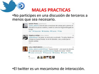 MALAS PRACTICAS
•No participes en una discusión de terceros a
menos que sea necesario.




•El twitter es un mecanismo de interacción.
 