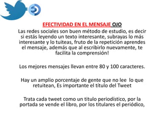EFECTIVIDAD EN EL MENSAJE OJO
Las redes sociales son buen método de estudio, es decir
 si estás leyendo un texto interesante, subrayas lo más
interesante y lo tuiteas, fruto de la repetición aprendes
 el mensaje, además que al escribirlo nuevamente, te
                 facilita la comprensión!

Los mejores mensajes llevan entre 80 y 100 caracteres.

 Hay un amplio porcentaje de gente que no lee lo que
      retuitean, Es importante el título del Tweet

 Trata cada tweet como un titulo periodístico, por la
portada se vende el libro, por los titulares el periódico,
 
