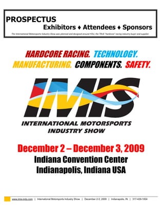 PROSPECTUS
                                Exhibitors ♦ Attendees ♦ Sponsors
 The International Motorsports Industry Show was planned and designed around YOU, the TRUE ‘hardcore’ racing industry buyer and supplier.




   HARDCORE RACING. TECHNOLOGY.
 MANUFACTURING. COMPONENTS. SAFETY.




      December 2 – December 3, 2009
                       Indiana Convention Center
                        Indianapolis, Indiana USA


 www.imis-indy.com | International Motorsports Industry Show | December 2-3, 2009 | Indianapolis, IN | 317-429-1004
 