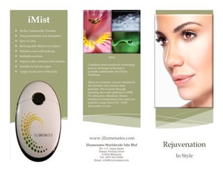  

	
  

iMist
v Stylist, Fashionable, Portable
v Deep penetration and absorption
v Easy to carry
v Rechargeable lithium ion battery
v Effective even with makeup
v Refillable anytime

iMist

v Improve skin moisture and radiance
v Suitable for all skin types
v Apply on any part of the body

Combines semi-conductor technology
and art of design to become a
portable, fashionable skin Nano
Nebulizer.
iMist can instantly convert solution in
the chamber into minute nano
particles. This is done through
exposing the water particles to 100K
Hz ultrasonic vibrations. Hence,
solution is transformed into water ion
particles range from 0.25 - 0.625
micrometer in size.

www.illumenates.com
Illumenates Worldwide Sdn Bhd
No 117, Jalan Rawa
Taman Perling Johor
81200 Malaysia
Tel: +607-2413669
Email: info@illumenates.com

Rejuvenation
In Style

 