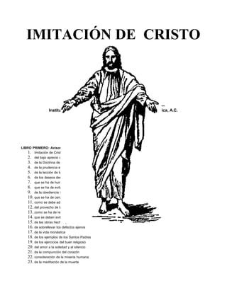 IMITACIÓN DE CRISTO 
TOMAS A KEMPIS 
----------------------------------------------------------------------------- 
Instituto Cultural Quetzalcoatl de Antropología Psicoanalítica, A.C. 
www.samaelgnosis.net 
ÍNDICE 
LIBRO PRIMERO: Avisos provechosos para la vida espiritual. 
1. Imitación de Cristo y desprecio de todas las vanidades del mundo 
2. del bajo aprecio de sí mismo 
3. de la Doctrina de la Verdad 
4. de la prudencia en las acciones 
5. de la lección de las Santas Escrituras 
6. de los deseos desordenados 
7. que se ha de huir de la vana esperanza y de la soberbia 
8. que se ha de evitar la mucha familiaridad 
9. de la obediencia y sujeción 
10. que se ha de cercenar la demasía en las palabras 
11. como se debe adquirir la paz y del celo de aprovechar 
12. del provecho de las adversidades 
13. como se ha de resistir a las tentaciones 
14. que se deben evitar los juicios temerarios 
15. de las obras hechas por caridad 
16. de sobrellevar los defectos ajenos 
17. de la vida monástica 
18. de los ejemplos de los Santos Padres 
19. de los ejercicios del buen religioso 
20. del amor a la soledad y al silencio 
21. de la compunción del corazón 
22. consideración de la miseria humana 
23. de la meditación de la muerte 
 
