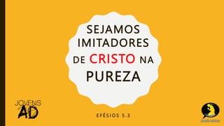 SEJAMOS
IMITADORES
DE CRISTO NA
PUREZA
E F É S I O S 5 . 3
 