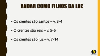 ANDAR COMO FILHOS DA LUZ
• Os crentes são santos – v. 3-4
• O crentes são reis – v. 5-6
• Os crentes são luz – v. 7-14
 