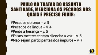 PAULO AO TRATAR DO ASSUNTO
SANTIDADE, MENCIONA OS PECADOS DOS
QUAIS É PRECISO FUGIR:
#Pecados do sexo – v. 3
#Pecados da língua – v. 4
#Perde a herança – v. 5
#Falsos mestres tentam silenciar a voz – v. 6
#Não sejam participantes dos impuros – v. 7
 