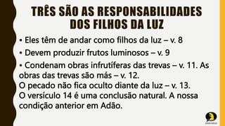 TRÊS SÃO AS RESPONSABILIDADES
DOS FILHOS DA LUZ
• Eles têm de andar como filhos da luz – v. 8
• Devem produzir frutos luminosos – v. 9
• Condenam obras infrutíferas das trevas – v. 11. As
obras das trevas são más – v. 12.
O pecado não fica oculto diante da luz – v. 13.
O versículo 14 é uma conclusão natural. A nossa
condição anterior em Adão.
 