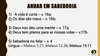 ANDAR EM SABEDORIA
1) A vida é curta – v. 16a;
2) Os dias são maus – v. 16b;
3) Deus nos deu uma mente – v. 17a;
4) Deus tem planos para as nossas vidas – v.17b
5) Sabedoria no falar – v. 4
Língua – Mateus 5.21; Mateus 12.36; Mateus 15:11
 