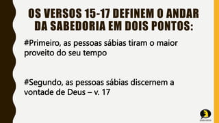 OS VERSOS 15-17 DEFINEM O ANDAR
DA SABEDORIA EM DOIS PONTOS:
#Primeiro, as pessoas sábias tiram o maior
proveito do seu tempo
#Segundo, as pessoas sábias discernem a
vontade de Deus – v. 17
 