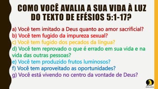 COMO VOCÊ AVALIA A SUA VIDA À LUZ
DO TEXTO DE EFÉSIOS 5:1-17?
a) Você tem imitado a Deus quanto ao amor sacrificial?
b) Você tem fugido da impureza sexual?
c) Você tem fugido dos pecados da língua?
d) Você tem reprovado o que é errado em sua vida e na
vida das outras pessoas?
e) Você tem produzido frutos luminosos?
f) Você tem aproveitado as oportunidades?
g) Você está vivendo no centro da vontade de Deus?
 