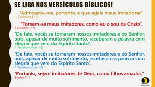 SE LIGA NOS VERSÍCULOS BÍBLICOS!
”Admoesto-vos, portanto, a que sejais meus imitadores”.
(1 Coríntios 4:16)
”Tornem-se meus imitadores, como eu o sou de Cristo”.
(1 Coríntios 11:1)
”De fato, vocês se tornaram nossos imitadores e do Senhor,
pois, apesar de muito sofrimento, receberam a palavra com
alegria que vem do Espírito Santo”.
(1 Tessalonicenses 1:6)
”De fato, vocês se tornaram nossos imitadores e do Senhor,
pois, apesar de muito sofrimento, receberam a palavra com
alegria que vem do Espírito Santo”.
(1 Tessalonicenses 1:6)
”Portanto, sejam imitadores de Deus, como filhos amados,”
(Efésios 5:1)
 