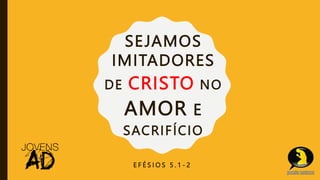 SEJAMOS
IMITADORES
DE CRISTO NO
AMOR E
SACRIFÍCIO
E F É S I O S 5 . 1 - 2
 