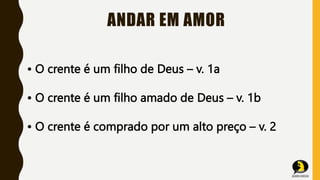 ANDAR EM AMOR
• O crente é um filho de Deus – v. 1a
• O crente é um filho amado de Deus – v. 1b
• O crente é comprado por um alto preço – v. 2
 