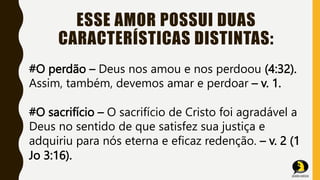 ESSE AMOR POSSUI DUAS
CARACTERÍSTICAS DISTINTAS:
#O perdão – Deus nos amou e nos perdoou (4:32).
Assim, também, devemos amar e perdoar – v. 1.
#O sacrifício – O sacrifício de Cristo foi agradável a
Deus no sentido de que satisfez sua justiça e
adquiriu para nós eterna e eficaz redenção. – v. 2 (1
Jo 3:16).
 