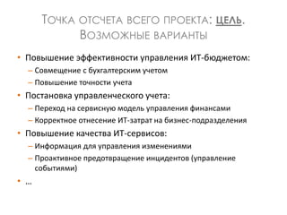 ТОЧКА ОТСЧЕТА ВСЕГО ПРОЕКТА: ЦЕЛЬ.
ВОЗМОЖНЫЕ ВАРИАНТЫ
• Повышение эффективности управления ИТ-бюджетом:
– Совмещение с бухгалтерским учетом
– Повышение точности учета
• Постановка управленческого учета:
– Переход на сервисную модель управления финансами
– Корректное отнесение ИТ-затрат на бизнес-подразделения
• Повышение качества ИТ-сервисов:
– Информация для управления изменениями
– Проактивное предотвращение инцидентов (управление
событиями)
• …
 