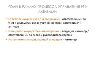 РОЛИ В РАМКАХ ПРОЦЕССА УПРАВЛЕНИЯ ИТ-
АКТИВАМИ
• Ответственный за учет / «кладовщик» - ответственный за
учет в целом или же за учет конкретной категории ИТ-
активов
• Инициатор имущественной операции - ведущий инженер /
ответственный за склад / руководитель группы
• Исполнитель имущественной операции - инженер
 