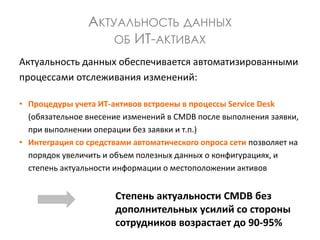 АКТУАЛЬНОСТЬ ДАННЫХ
ОБ ИТ-АКТИВАХ
Актуальность данных обеспечивается автоматизированными
процессами отслеживания изменений:
• Процедуры учета ИТ-активов встроены в процессы Service Desk
(обязательное внесение изменений в CMDB после выполнения заявки,
при выполнении операции без заявки и т.п.)
• Интеграция со средствами автоматического опроса сети позволяет на
порядок увеличить и объем полезных данных о конфигурациях, и
степень актуальности информации о местоположении активов
Степень актуальности CMDB без
дополнительных усилий со стороны
сотрудников возрастает до 90-95%
 