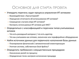 ОСНОВНОЕ ДЛЯ СТАРТА ПРОЕКТА
• Утвердить перечень задач процесса управления ИТ-активами
– Взаимодействие с бухгалтерией?
– Упрощение отчетности об использовании ИТ-активов?
– Сокращение случаев утери ИТ-активов?
– Контроль используемых ИТ-активов для КИС?
• Определиться с классификацией и перечнем типов учитываемых
активов
– Что есть расходный материал / что есть адаптер
– Что мы учитываем как сетевое, оконечное или периферийное оборудование
• Найти источники данных для первичного наполнения базы данных
– Планирование физической / автоматической инвентаризации
– Учетная система, собственные Excel-файлы?
• Определить требования к имущественным процедурам
– Назначение ролей по процессу
– Определение точек контроля исполнения процедур
 