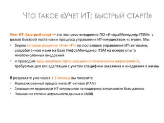 Учет ИТ: быстрый старт! – это экспресс-внедрение ПО «ИнфраМенеджер ITSM» с
целью быстрой постановки процесса управления ИТ-имуществом «с нуля». Мы:
• берем типовое решение «Учет ИТ» по постановке управления ИТ-активами,
разработанное нами на базе ИнфраМенеджер ITSM на основе опыта
многочисленных внедрений
• и проводим весь комплекс организационно-технических мероприятий,
требуемых для его адаптации с учетом специфики заказчика и внедрения в жизнь
В результате уже через 1-2 месяца вы получите
• Формализованный процесс учета ИТ-активов (ITAM)
• Сокращение трудозатрат ИТ-сотрудников на поддержку актуальности базы данных
• Повышение степени актуальности данных в CMDB
ЧТО ТАКОЕ «УЧЕТ ИТ: БЫСТРЫЙ СТАРТ!»
 