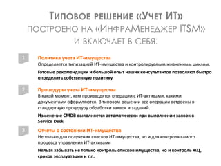 Политика учета ИТ-имущества
Определяется типизацией ИТ-имущества и контролируемым жизненным циклом.
Готовые рекомендации и большой опыт наших консультантов позволяют быстро
определить собственную политику
ТИПОВОЕ РЕШЕНИЕ «УЧЕТ ИТ»
ПОСТРОЕНО НА «ИНФРАМЕНЕДЖЕР ITSM»
И ВКЛЮЧАЕТ В СЕБЯ:
1
2
3
Процедуры учета ИТ-имущества
В какой момент, кем производятся операции с ИТ-активами, какими
документами оформляются. В типовом решении все операции встроены в
стандартную процедуру обработки заявок и заданий.
Изменение CMDB выполняется автоматически при выполнении заявок в
Service Desk
Отчеты о состоянии ИТ-имущества
Не только для получения списков ИТ-имущества, но и для контроля самого
процесса управления ИТ-активами
Нельзя забывать не только контроль списков имущества, но и контроль ЖЦ,
сроков эксплуатации и т.п.
 