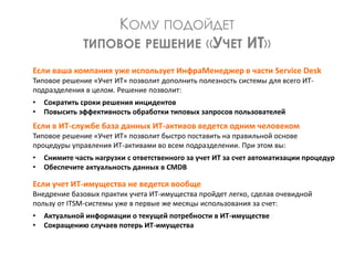 КОМУ ПОДОЙДЕТ
ТИПОВОЕ РЕШЕНИЕ «УЧЕТ ИТ»
Если ваша компания уже использует ИнфраМенеджер в части Service Desk
Типовое решение «Учет ИТ» позволит дополнить полезность системы для всего ИТ-
подразделения в целом. Решение позволит:
• Сократить сроки решения инцидентов
• Повысить эффективность обработки типовых запросов пользователей
Если в ИТ-службе база данных ИТ-активов ведется одним человеком
Типовое решение «Учет ИТ» позволит быстро поставить на правильной основе
процедуры управления ИТ-активами во всем подразделении. При этом вы:
• Снимите часть нагрузки с ответственного за учет ИТ за счет автоматизации процедур
• Обеспечите актуальность данных в CMDB
Если учет ИТ-имущества не ведется вообще
Внедрение базовых практик учета ИТ-имущества пройдет легко, сделав очевидной
пользу от ITSM-системы уже в первые же месяцы использования за счет:
• Актуальной информации о текущей потребности в ИТ-имуществе
• Сокращению случаев потерь ИТ-имущества
 
